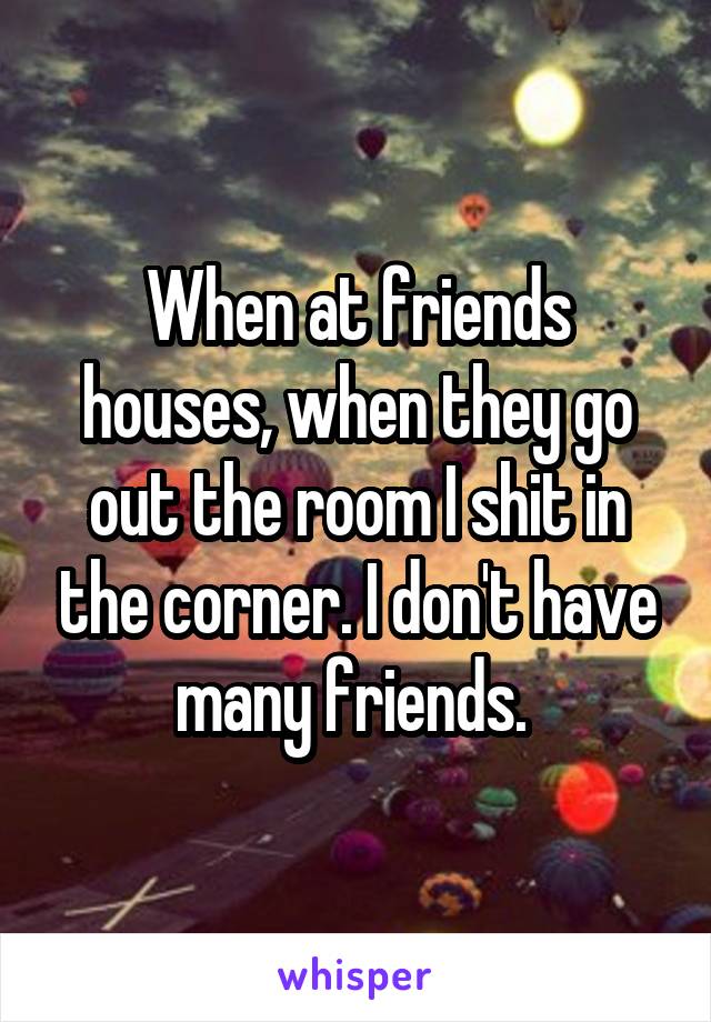 When at friends houses, when they go out the room I shit in the corner. I don't have many friends. 