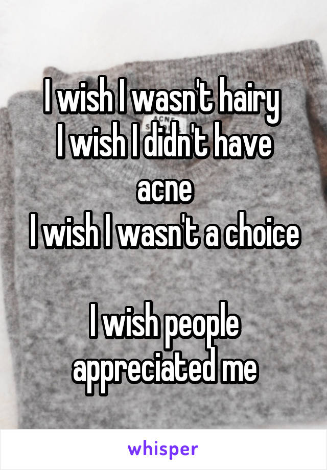 I wish I wasn't hairy 
I wish I didn't have acne
I wish I wasn't a choice 
I wish people appreciated me