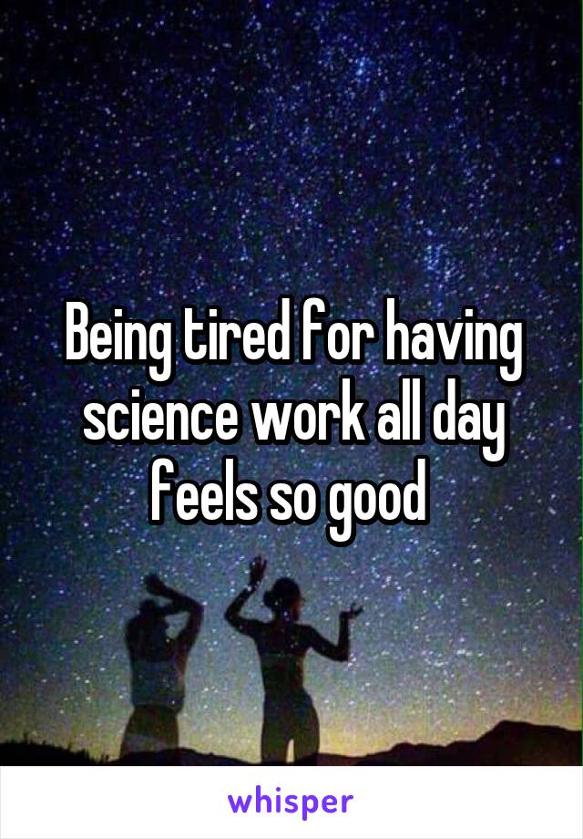 Being tired for having science work all day feels so good 