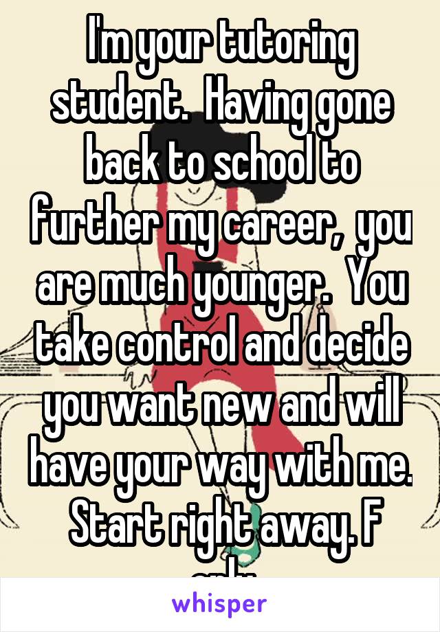 I'm your tutoring student.  Having gone back to school to further my career,  you are much younger.  You take control and decide you want new and will have your way with me.  Start right away. F only