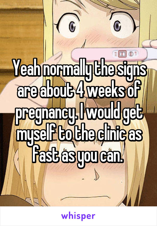 Yeah normally the signs are about 4 weeks of pregnancy. I would get myself to the clinic as fast as you can. 