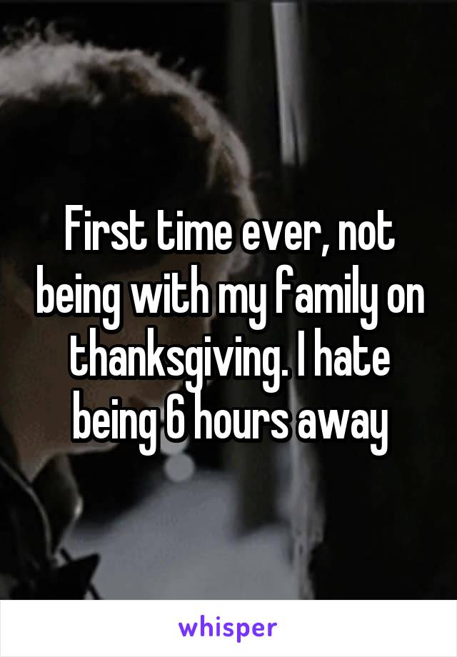 First time ever, not being with my family on thanksgiving. I hate being 6 hours away