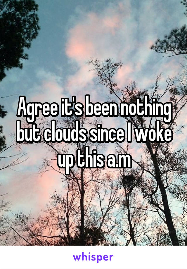 Agree it's been nothing but clouds since I woke up this a.m