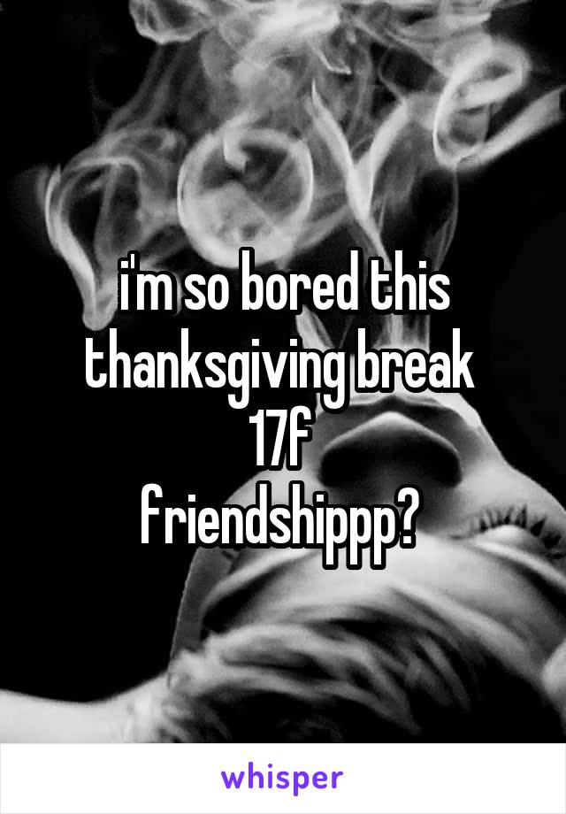 i'm so bored this thanksgiving break 
17f 
friendshippp? 