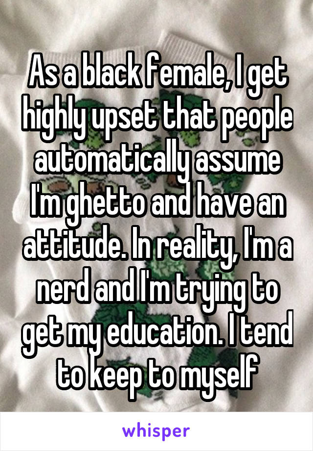 As a black female, I get highly upset that people automatically assume I'm ghetto and have an attitude. In reality, I'm a nerd and I'm trying to get my education. I tend to keep to myself