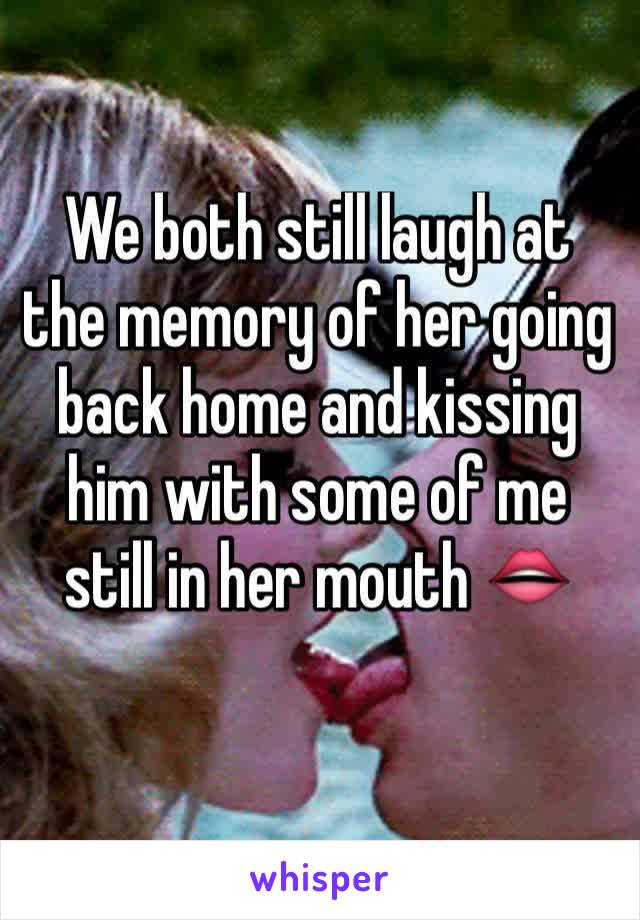 We both still laugh at the memory of her going back home and kissing him with some of me still in her mouth 👄 