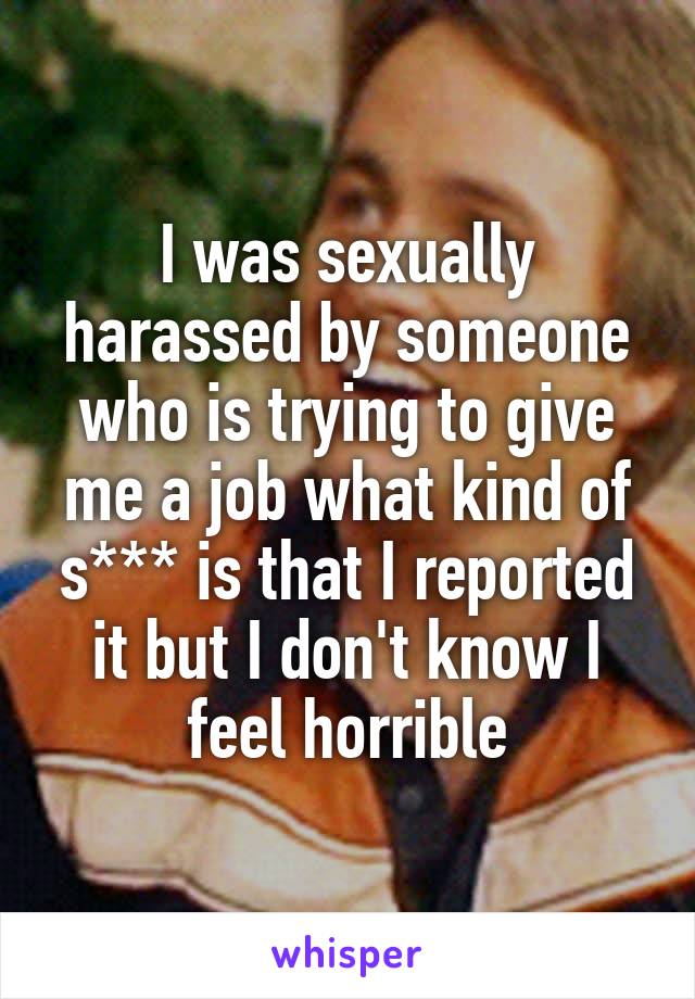 I was sexually harassed by someone who is trying to give me a job what kind of s*** is that I reported it but I don't know I feel horrible