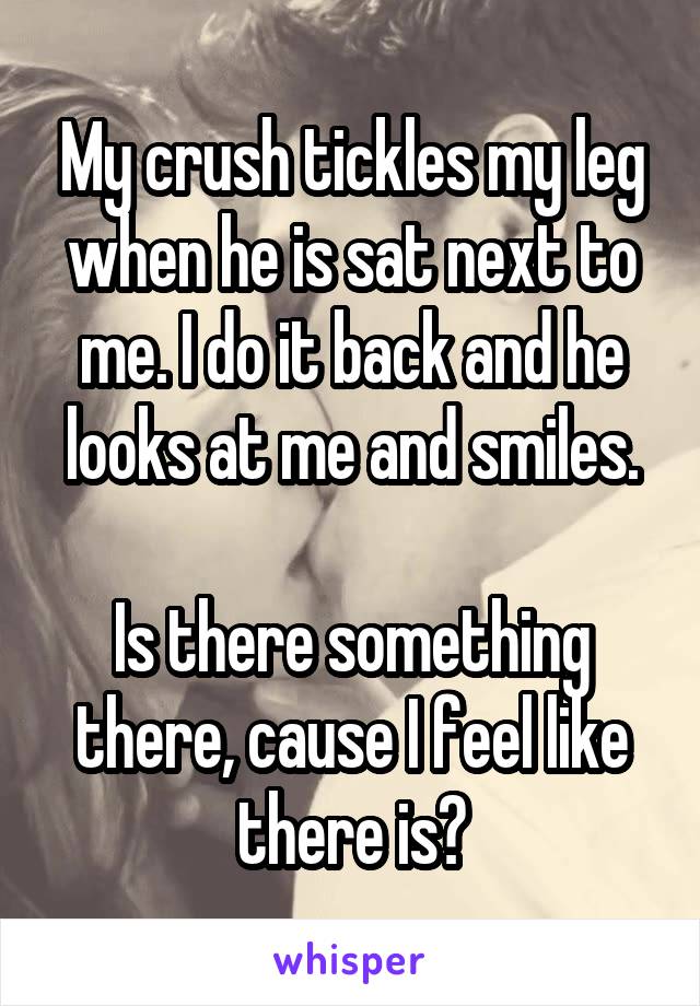 My crush tickles my leg when he is sat next to me. I do it back and he looks at me and smiles.

Is there something there, cause I feel like there is?