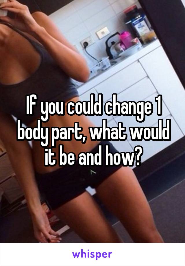 If you could change 1 body part, what would it be and how?