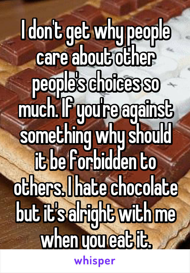 I don't get why people care about other people's choices so much. If you're against something why should it be forbidden to others. I hate chocolate but it's alright with me when you eat it.