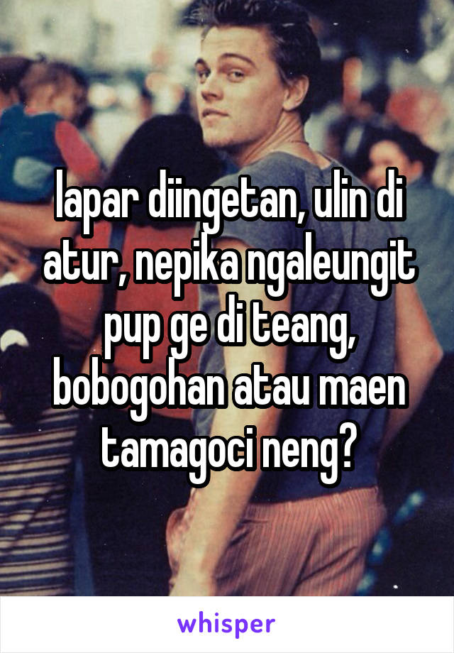 lapar diingetan, ulin di atur, nepika ngaleungit pup ge di teang, bobogohan atau maen tamagoci neng?