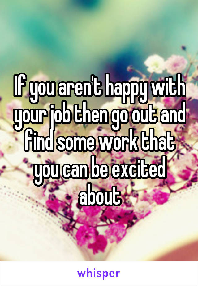 If you aren't happy with your job then go out and find some work that you can be excited about