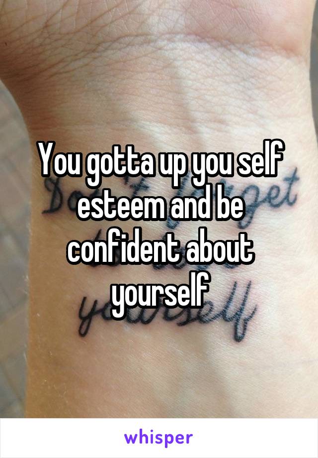 You gotta up you self esteem and be confident about yourself