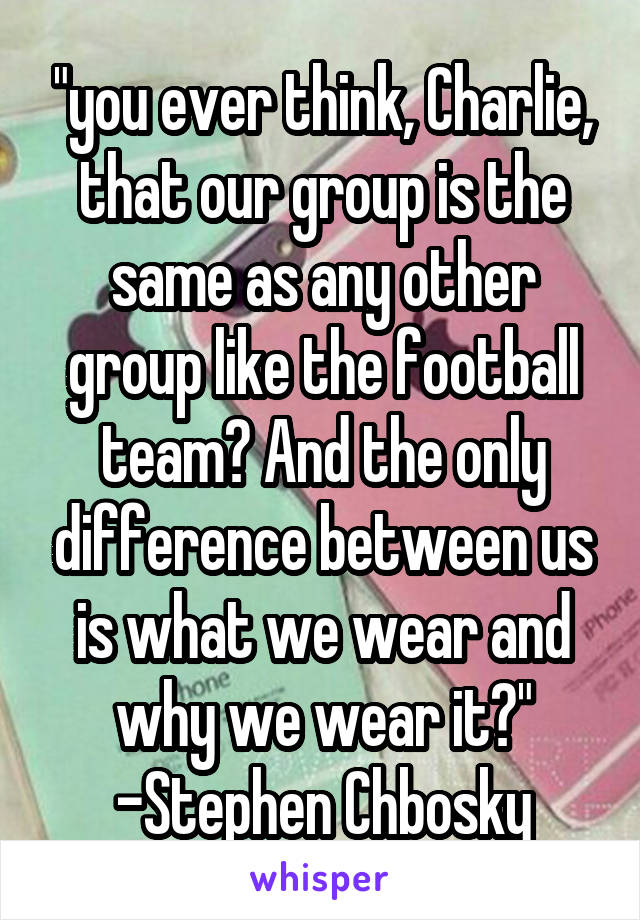 "you ever think, Charlie, that our group is the same as any other group like the football team? And the only difference between us is what we wear and why we wear it?"
-Stephen Chbosky