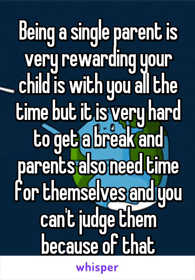 Being a single parent is very rewarding your child is with you all the time but it is very hard to get a break and parents also need time for themselves and you can't judge them because of that