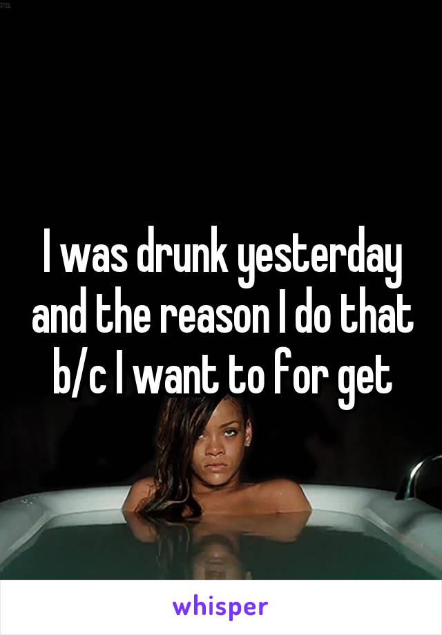 I was drunk yesterday and the reason I do that b/c I want to for get