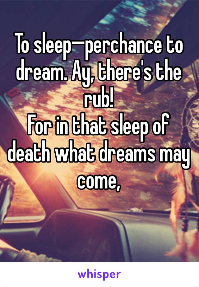 To sleep—perchance to dream. Ay, there's the rub!
For in that sleep of death what dreams may come,