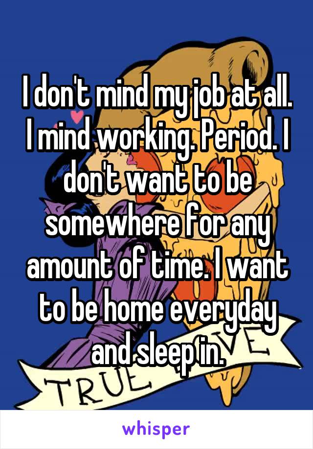 I don't mind my job at all. I mind working. Period. I don't want to be somewhere for any amount of time. I want to be home everyday and sleep in.