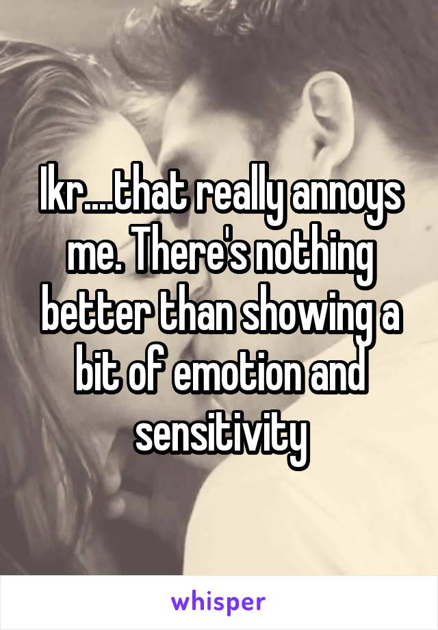 Ikr....that really annoys me. There's nothing better than showing a bit of emotion and sensitivity