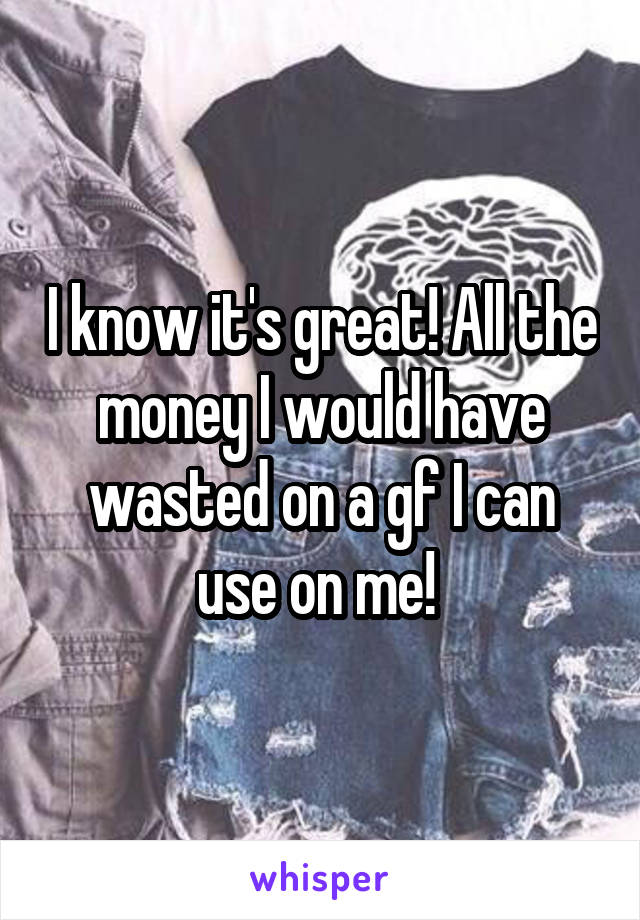 I know it's great! All the money I would have wasted on a gf I can use on me! 