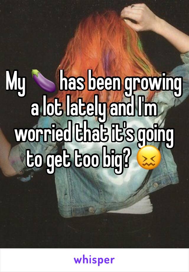 My 🍆 has been growing a lot lately and I'm worried that it's going to get too big? 😖