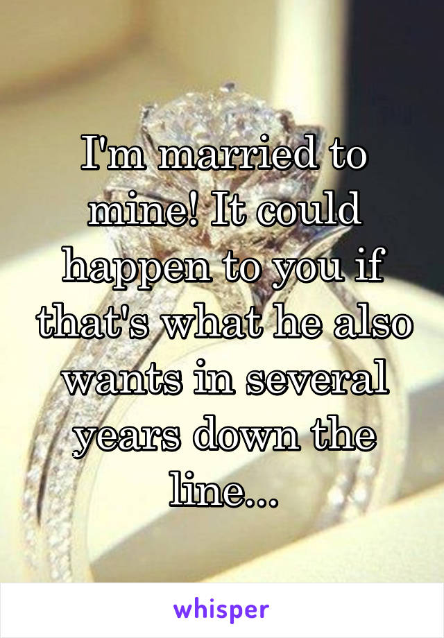 I'm married to mine! It could happen to you if that's what he also wants in several years down the line...