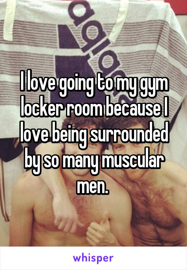 I love going to my gym locker room because I love being surrounded by so many muscular men. 