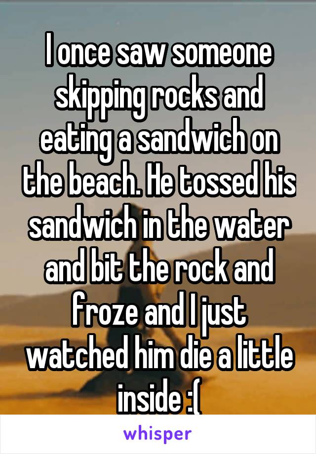 I once saw someone skipping rocks and eating a sandwich on the beach. He tossed his sandwich in the water and bit the rock and froze and I just watched him die a little inside :(