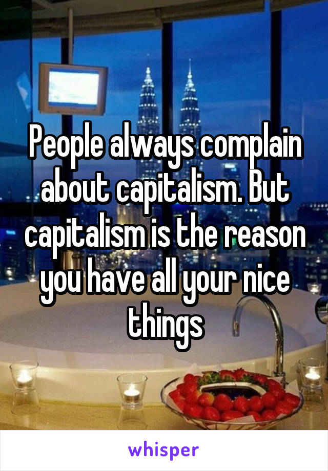 People always complain about capitalism. But capitalism is the reason you have all your nice things