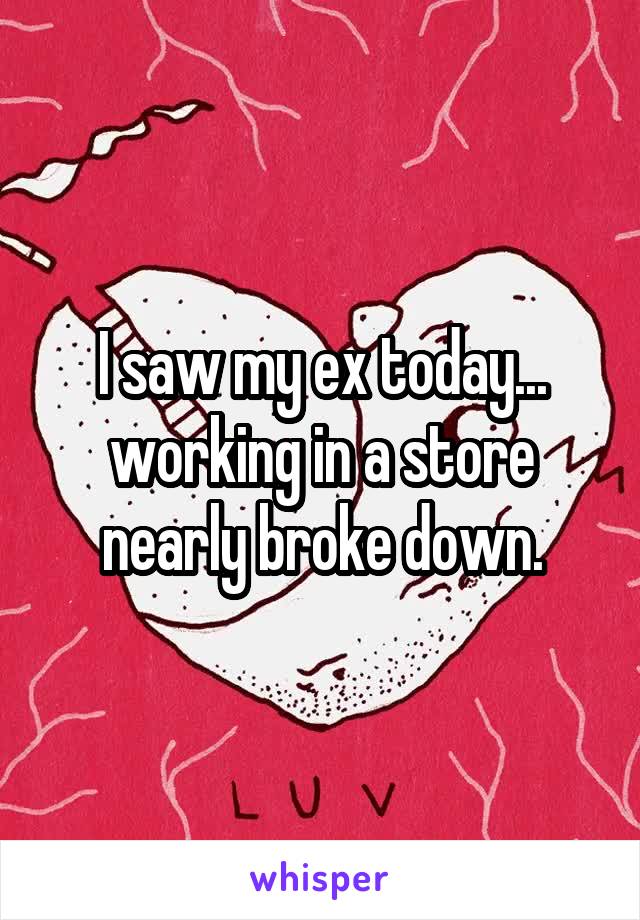 I saw my ex today... working in a store nearly broke down.