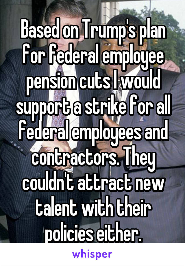 Based on Trump's plan for federal employee pension cuts I would support a strike for all federal employees and contractors. They couldn't attract new talent with their policies either.