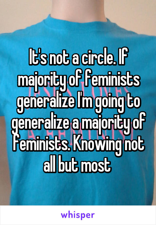 It's not a circle. If majority of feminists generalize I'm going to generalize a majority of feminists. Knowing not all but most 