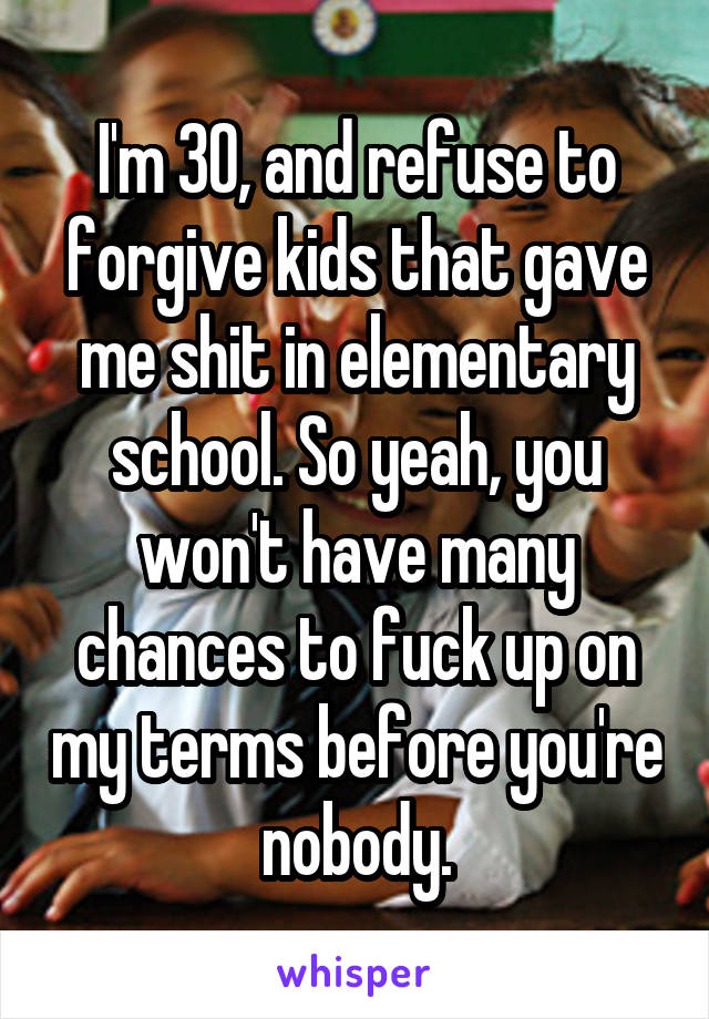 I'm 30, and refuse to forgive kids that gave me shit in elementary school. So yeah, you won't have many chances to fuck up on my terms before you're nobody.