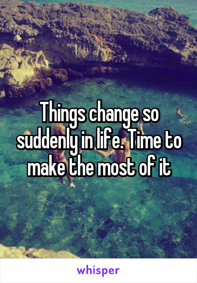 Things change so suddenly in life. Time to make the most of it