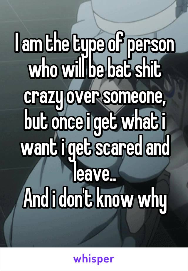 I am the type of person who will be bat shit crazy over someone, but once i get what i want i get scared and leave..
And i don't know why
