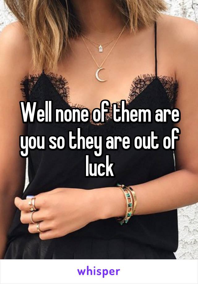 Well none of them are you so they are out of luck