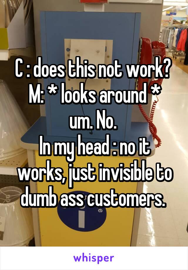 C : does this not work? 
M: * looks around * um. No. 
In my head : no it works, just invisible to dumb ass customers. 