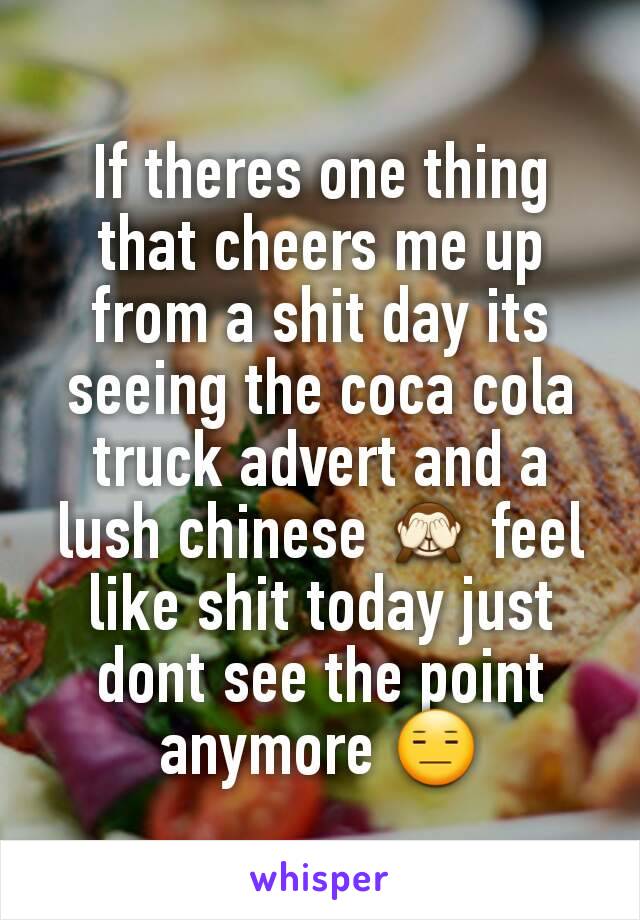 If theres one thing that cheers me up from a shit day its seeing the coca cola truck advert and a lush chinese 🙈 feel like shit today just dont see the point anymore 😑