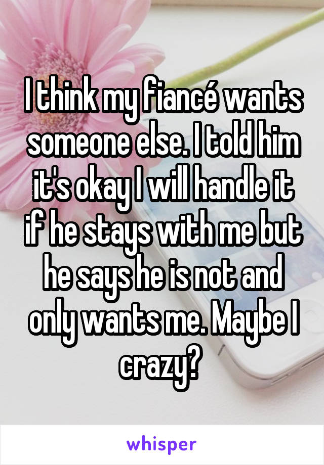 I think my fiancé wants someone else. I told him it's okay I will handle it if he stays with me but he says he is not and only wants me. Maybe I crazy? 