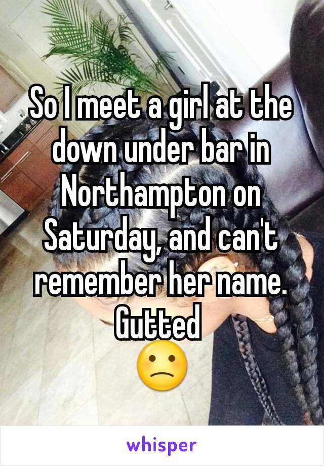 So I meet a girl at the down under bar in Northampton on Saturday, and can't remember her name. Gutted 
🙁