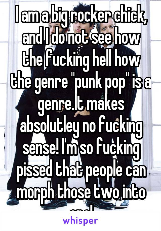 I am a big rocker chick, and I do not see how the fucking hell how the genre "punk pop" is a genre.It makes absolutley no fucking sense! I'm so fucking pissed that people can morph those two into one!