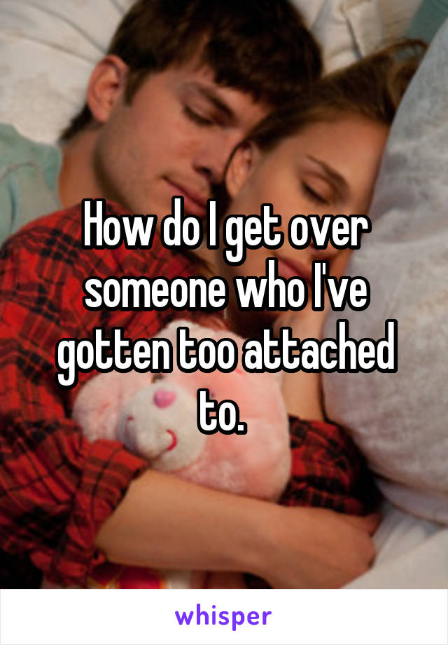 How do I get over someone who I've gotten too attached to. 