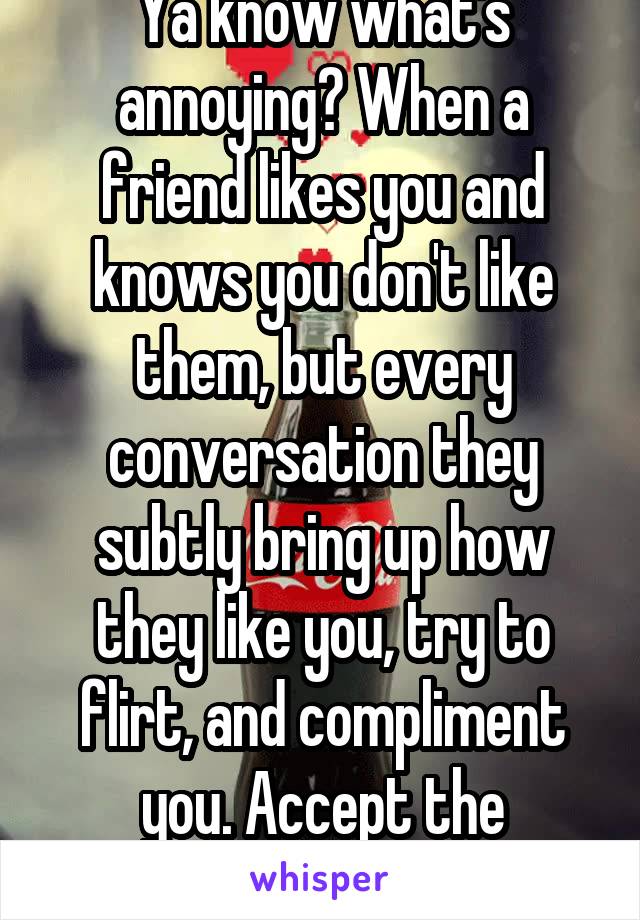 Ya know what's annoying? When a friend likes you and knows you don't like them, but every conversation they subtly bring up how they like you, try to flirt, and compliment you. Accept the FRIENDship. 