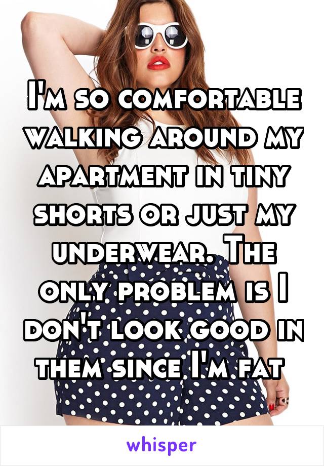 I'm so comfortable walking around my apartment in tiny shorts or just my underwear. The only problem is I don't look good in them since I'm fat 