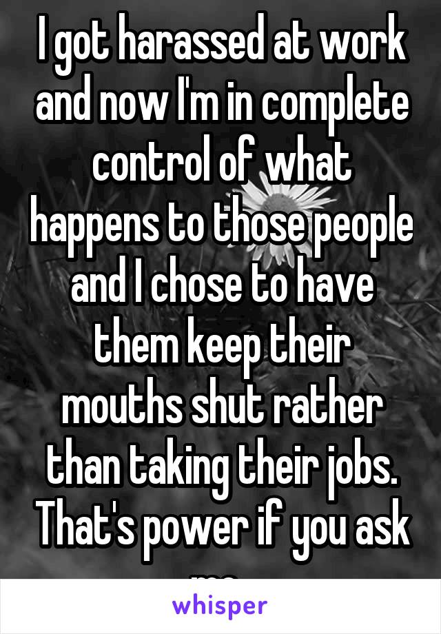 I got harassed at work and now I'm in complete control of what happens to those people and I chose to have them keep their mouths shut rather than taking their jobs. That's power if you ask me. 