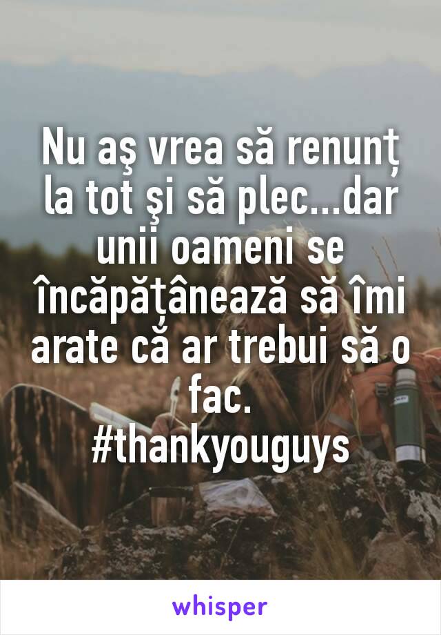 Nu aş vrea să renunț la tot şi să plec...dar unii oameni se încăpățânează să îmi arate că ar trebui să o fac.
#thankyouguys