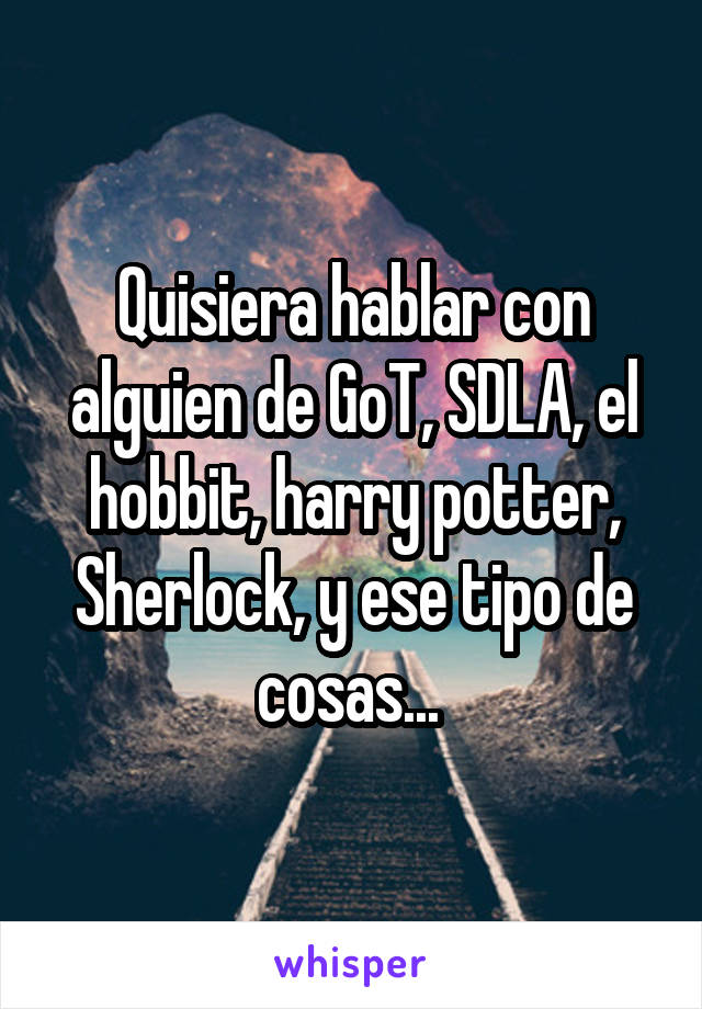 Quisiera hablar con alguien de GoT, SDLA, el hobbit, harry potter, Sherlock, y ese tipo de cosas... 