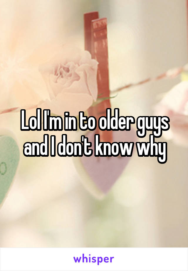 Lol I'm in to older guys and I don't know why