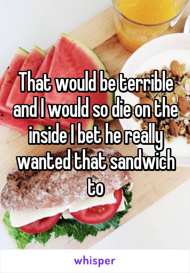 That would be terrible and I would so die on the inside I bet he really wanted that sandwich to