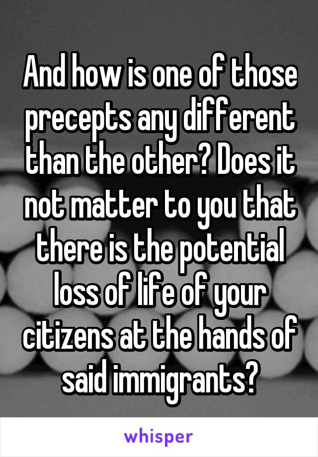 And how is one of those precepts any different than the other? Does it not matter to you that there is the potential loss of life of your citizens at the hands of said immigrants?